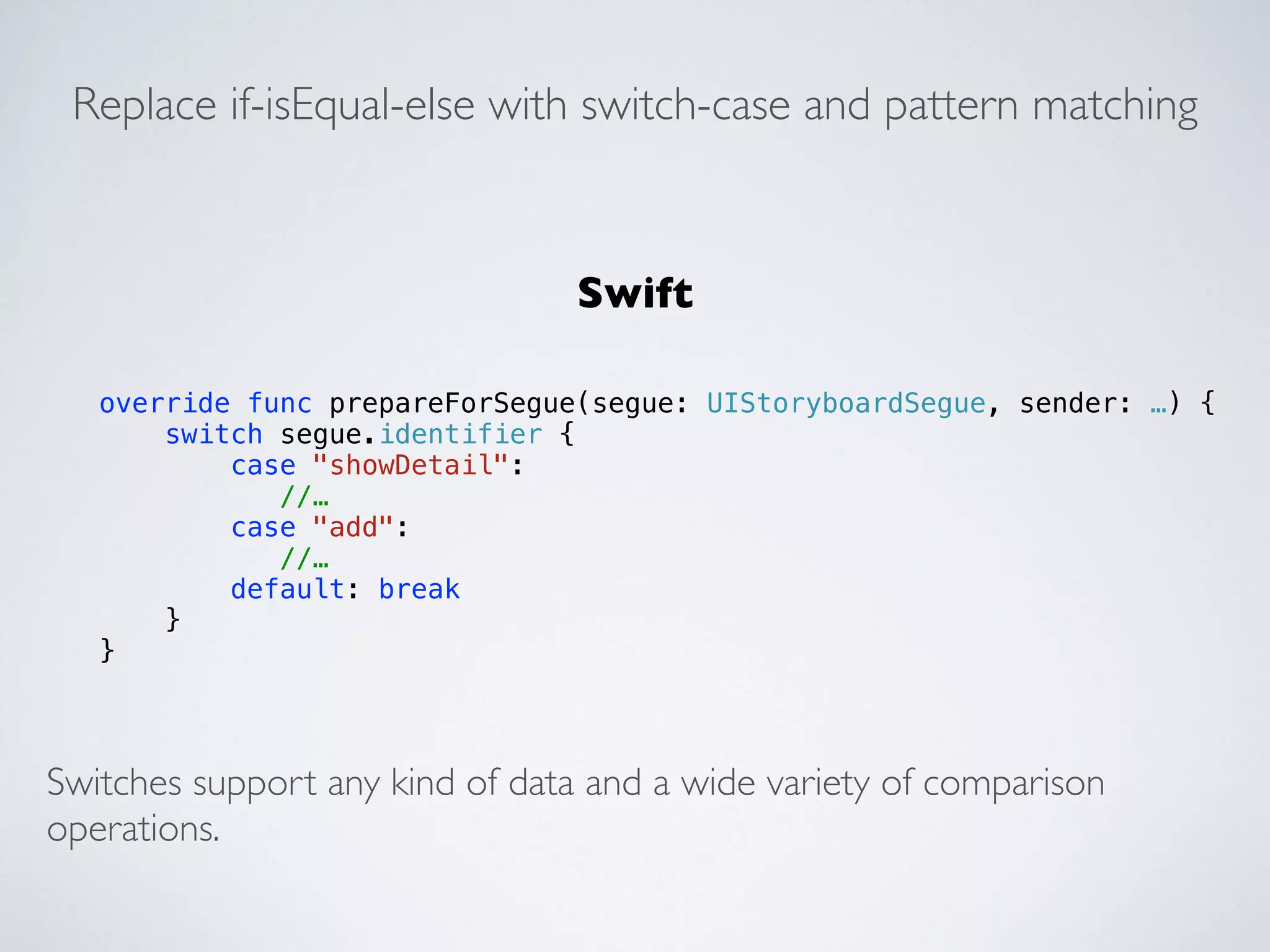 Replace if-isEqual-else with switch-case and pattern matching 
override func prepareForSegue(segue: UIStoryboardSegue, sender: …) { 
switch segue.identifier { 
case "showDetail": 
//… 
case "add": 
//… 
default: break 
} 
} 
Swift 
Switches support any kind of data and a wide variety of comparison 
operations. 
 