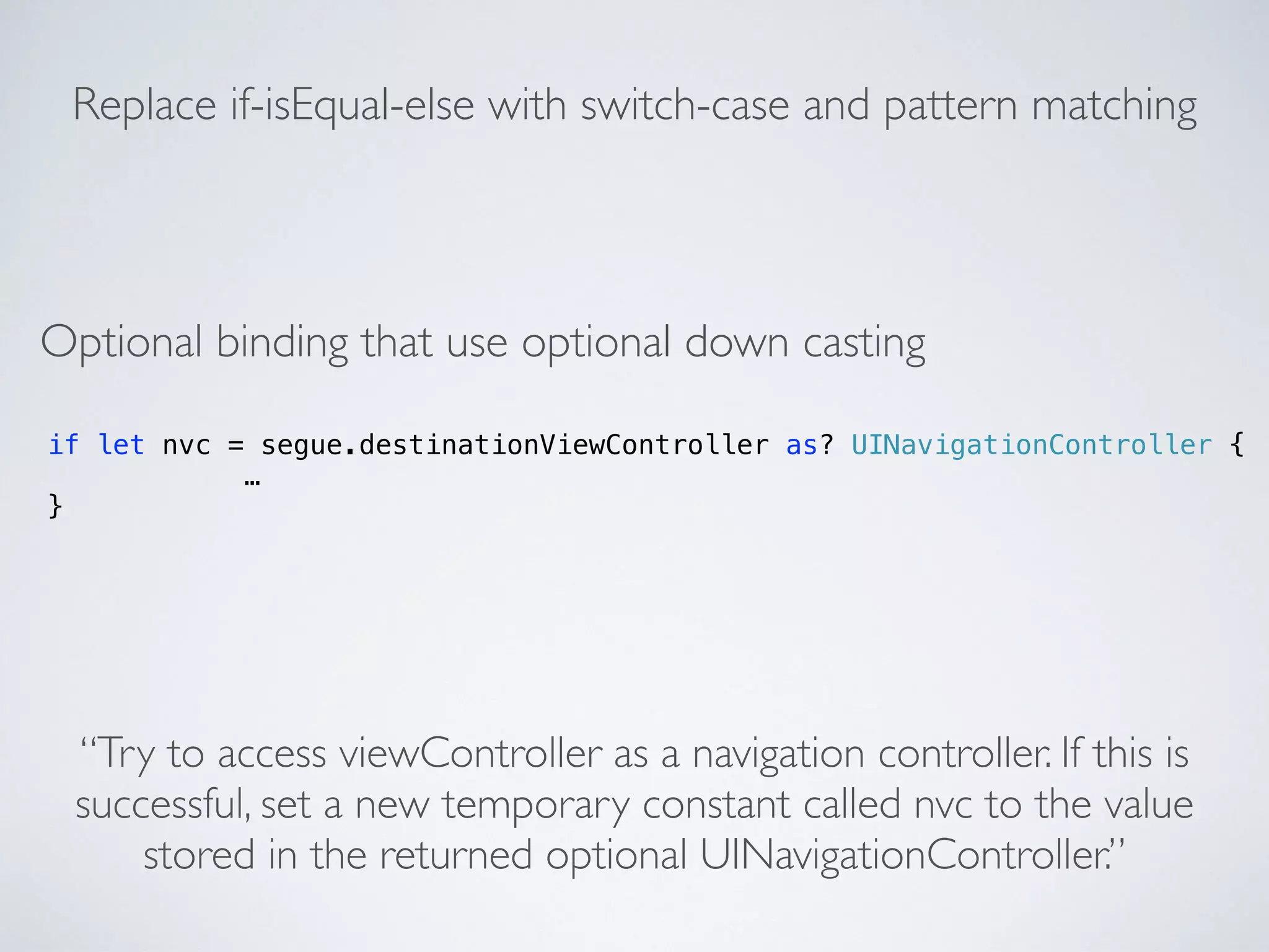 if let nvc = segue.destinationViewController as? UINavigationController { 
… 
} 
Replace if-isEqual-else with switch-case and pattern matching 
Optional binding that use optional down casting 
“Try to access viewController as a navigation controller. If this is 
successful, set a new temporary constant called nvc to the value 
stored in the returned optional UINavigationController.” 
 