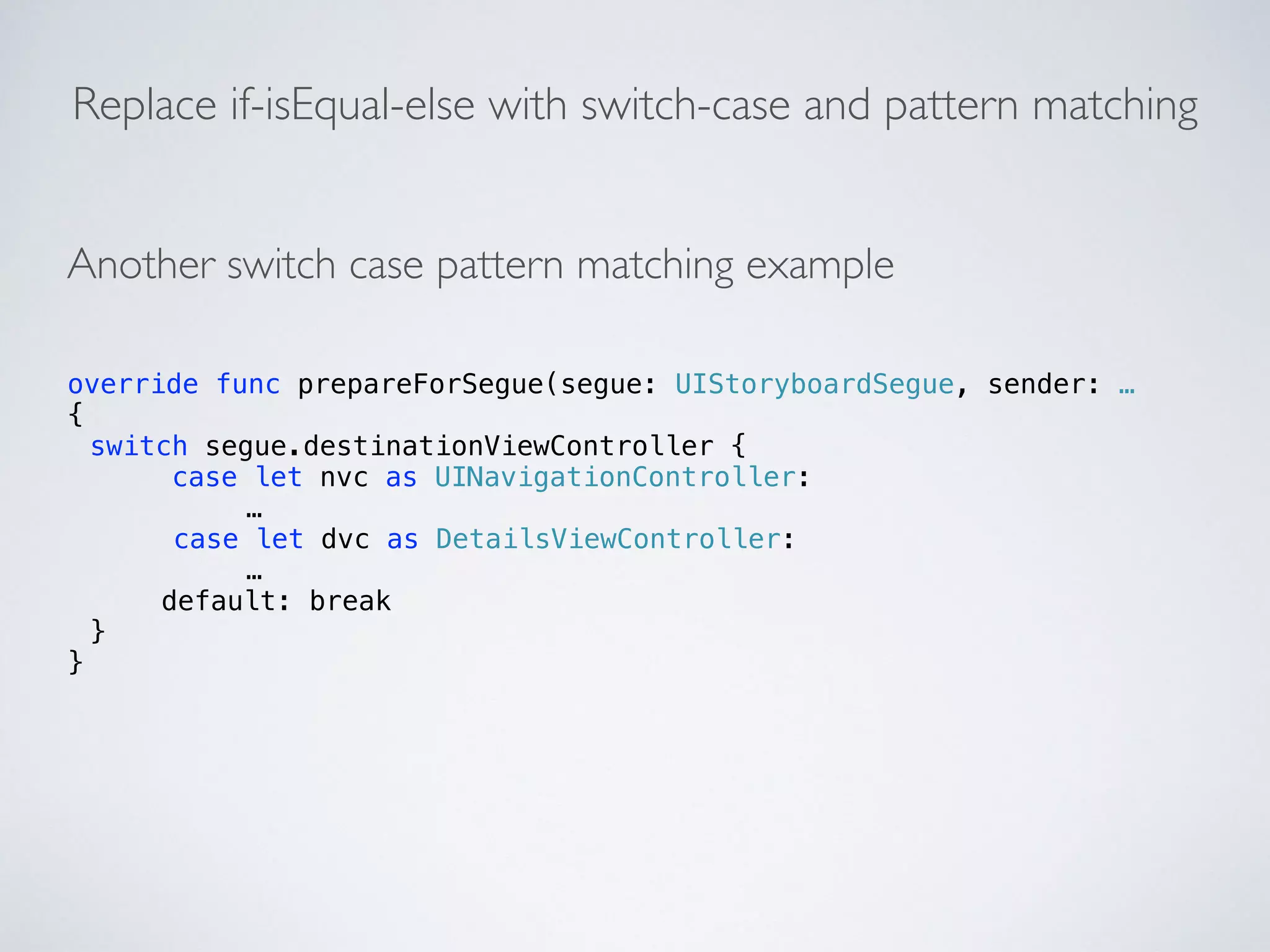 Replace if-isEqual-else with switch-case and pattern matching 
Another switch case pattern matching example 
override func prepareForSegue(segue: UIStoryboardSegue, sender: … 
{ 
switch segue.destinationViewController { 
case let nvc as UINavigationController: 
… 
case let dvc as DetailsViewController: 
… 
default: break 
} 
} 
 