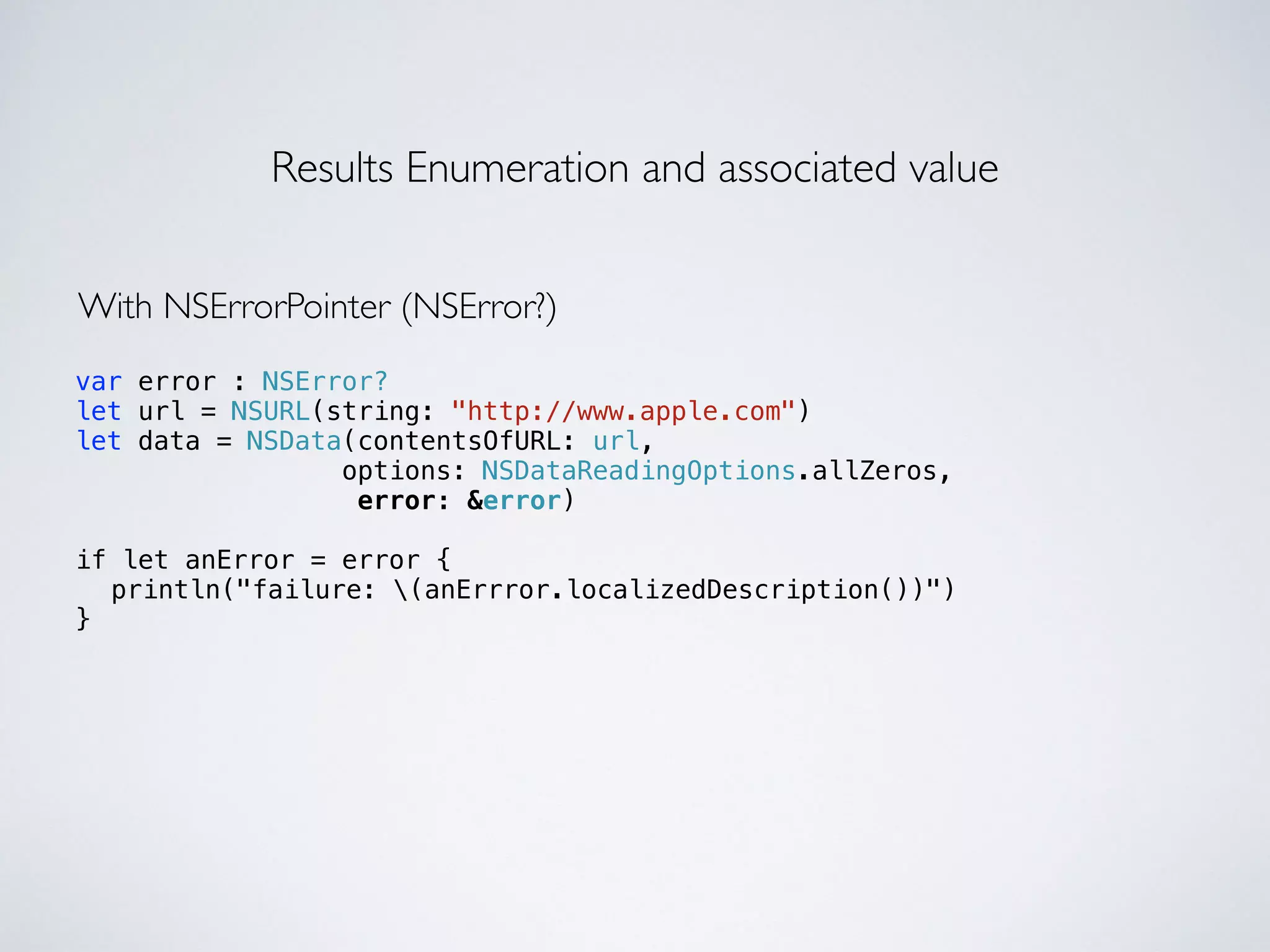 Results Enumeration and associated value 
With NSErrorPointer (NSError?) 
var error : NSError? 
let url = NSURL(string: "http://www.apple.com") 
let data = NSData(contentsOfURL: url, 
options: NSDataReadingOptions.allZeros, 
error: &error) 
! 
if let anError = error { 
println("failure: (anErrror.localizedDescription())"  ) 
} 
 