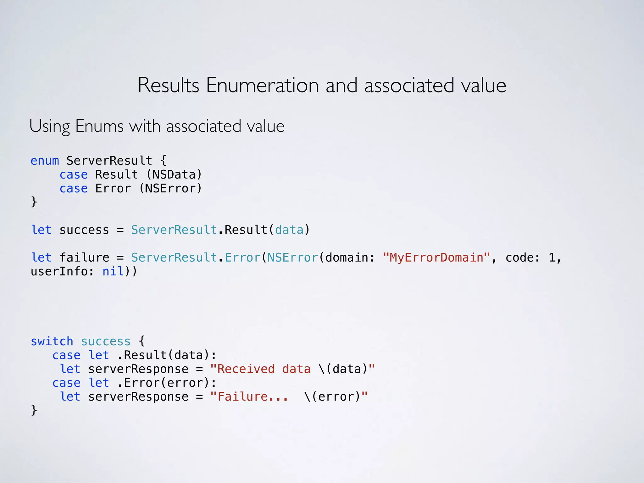 Results Enumeration and associated value 
Using Enums with associated value 
enum ServerResult { 
case Result (NSData) 
case Error (NSError) 
} 
! 
let success = ServerResult.Result(data) 
! 
let failure = ServerResult.Error(NSError(domain: "MyErrorDomain", code: 1, 
userInfo: nil)) 
switch success { 
case let .Result(data): 
let serverResponse = "Received data (data)" 
case let .Error(error): 
let serverResponse = "Failure... (error)" 
} 
 