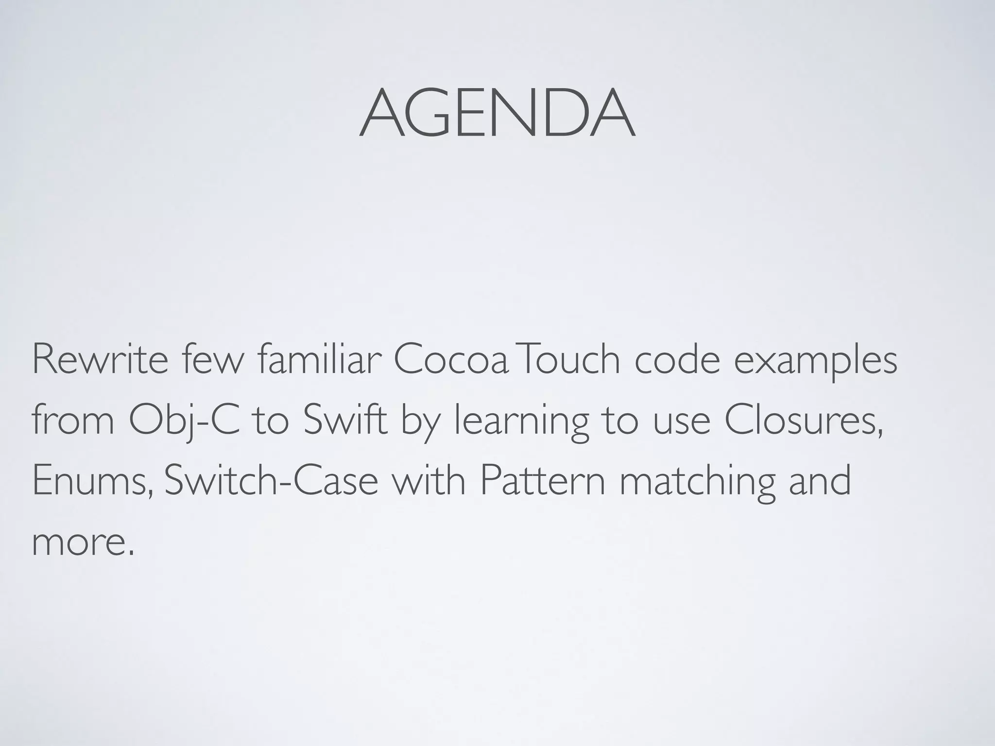AGENDA 
Rewrite few familiar Cocoa Touch code examples 
from Obj-C to Swift by learning to use Closures, 
Enums, Switch-Case with Pattern matching and 
more. 
 