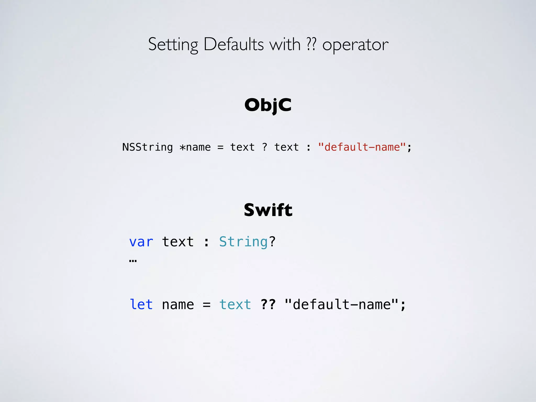 Setting Defaults with ?? operator 
ObjC 
!! 
NSString *name = text ? text : "default-name"; 
Swift 
var text : String? 
… 
! 
! 
let name = text ?? "default-name"; 
 