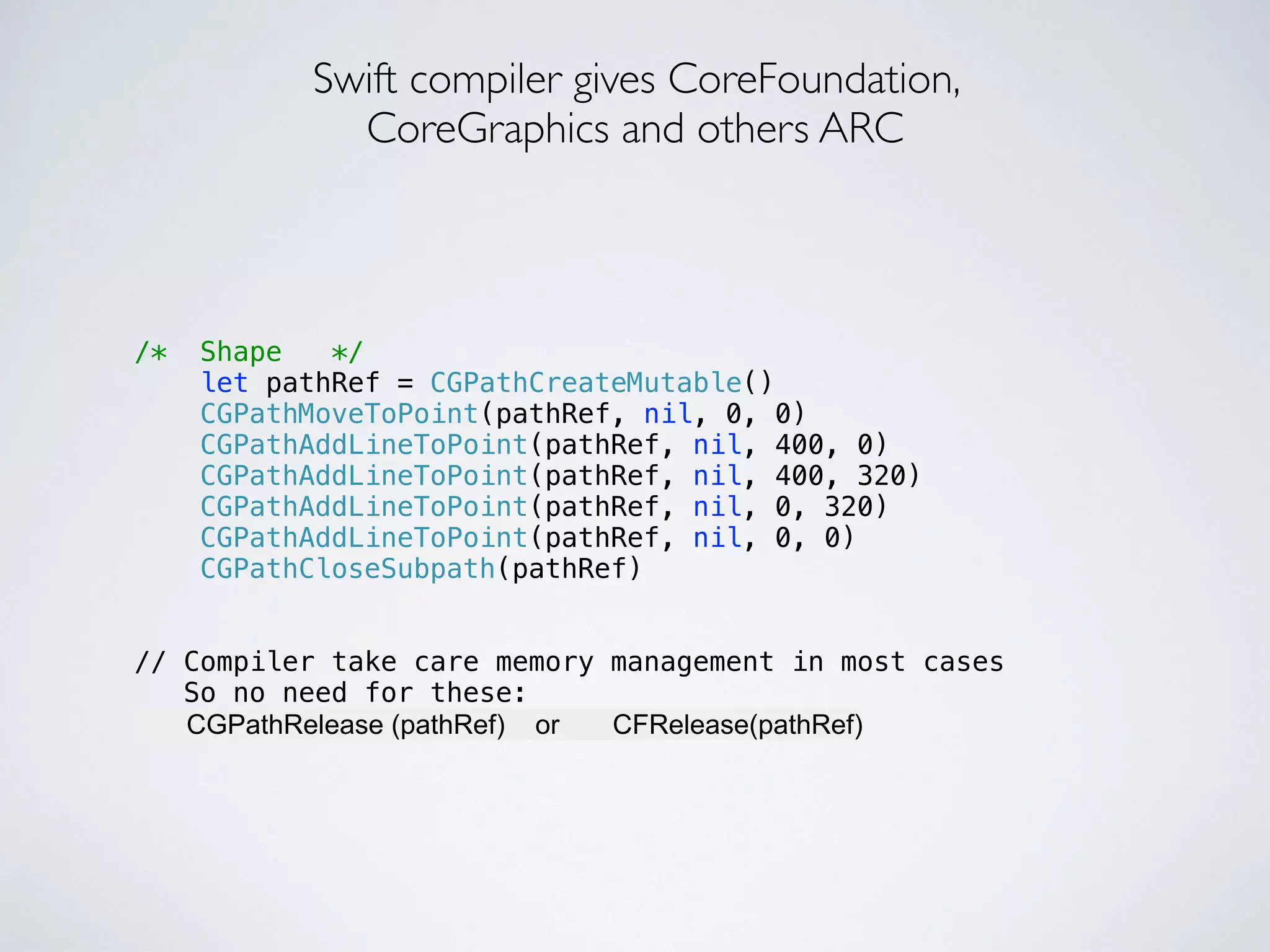 Swift compiler gives CoreFoundation, 
CoreGraphics and others ARC 
/* Shape */ 
let pathRef = CGPathCreateMutable() 
CGPathMoveToPoint(pathRef, nil, 0, 0) 
CGPathAddLineToPoint(pathRef, nil, 400, 0) 
CGPathAddLineToPoint(pathRef, nil, 400, 320) 
CGPathAddLineToPoint(pathRef, nil, 0, 320) 
CGPathAddLineToPoint(pathRef, nil, 0, 0) 
CGPathCloseSubpath(pathRef) 
!! 
// Compiler take care memory management in most cases 
So no need for these: 
CGPathRelease (pathRef) or CFRelease(pathRef) 
 