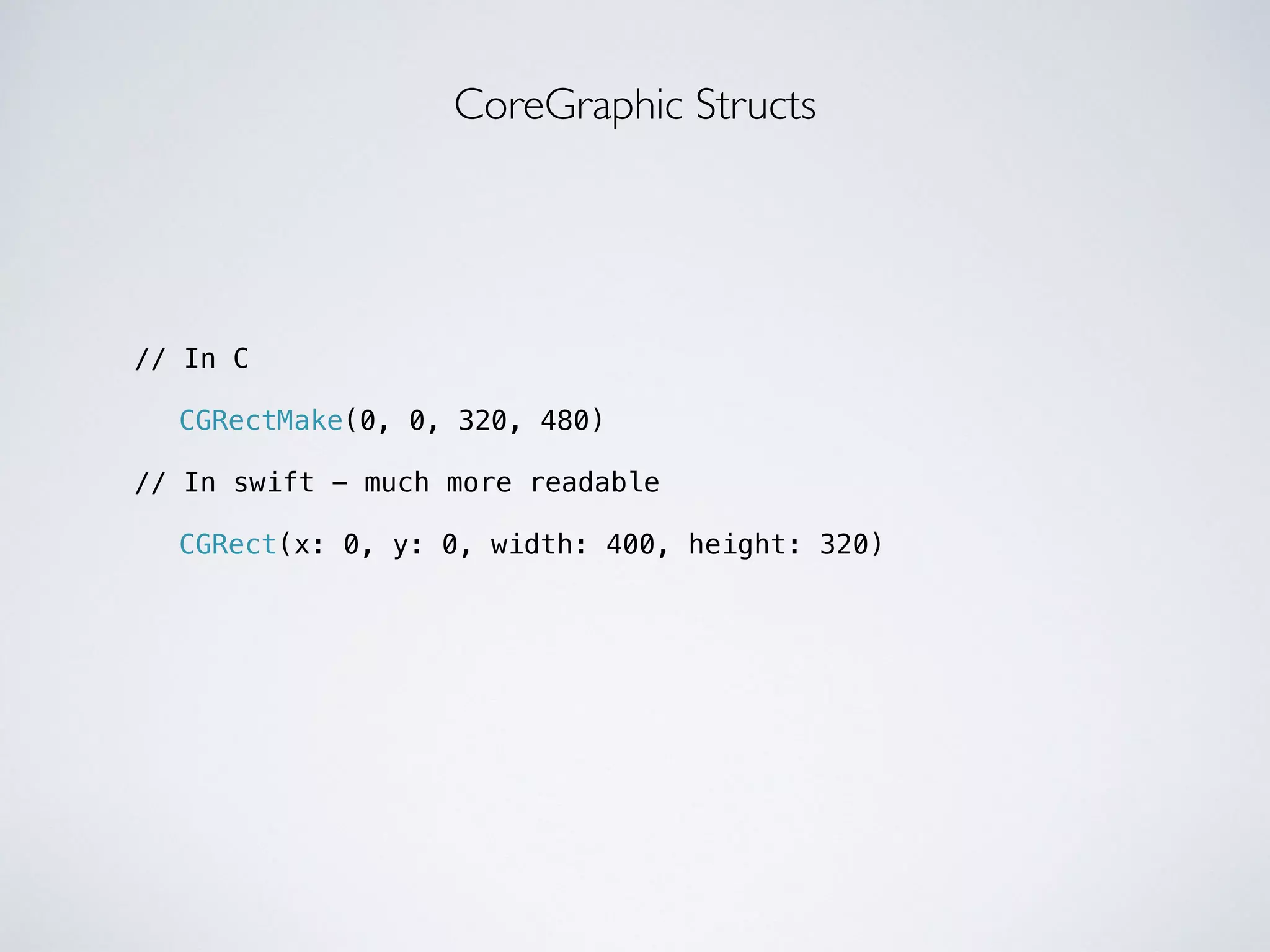 // In C 
! 
CoreGraphic Structs 
CGRectMake(0, 0, 320, 480) 
! 
// In swift - much more readable 
! 
CGRect(x: 0, y: 0, width: 400, height: 320) 
 