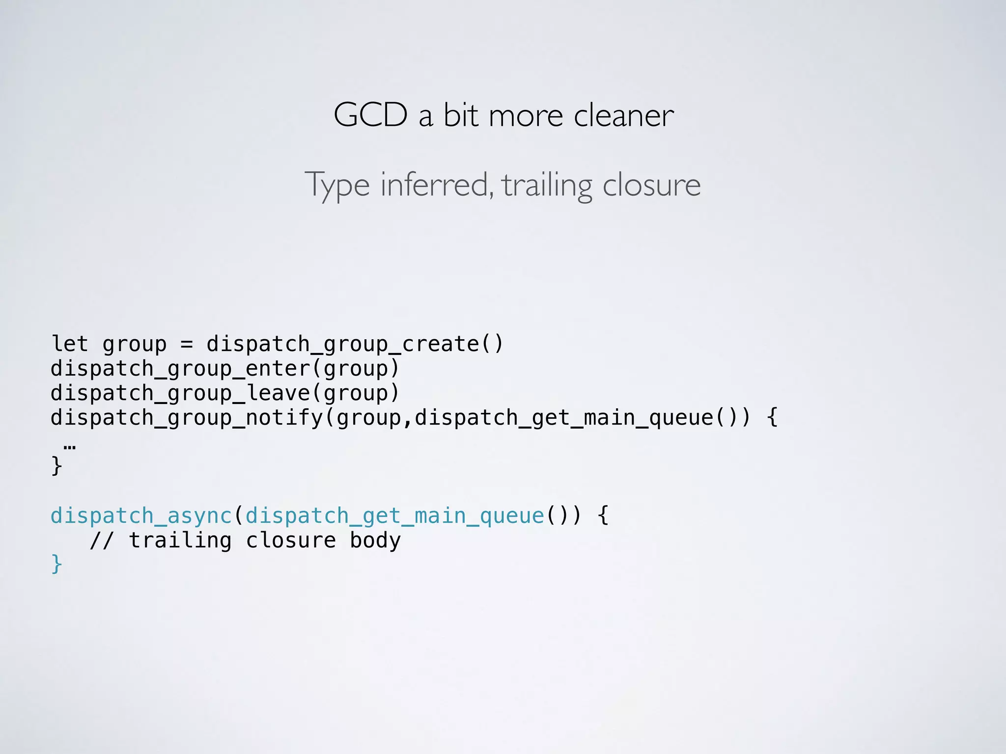 GCD a bit more cleaner 
let group = dispatch_group_create() 
dispatch_group_enter(group) 
dispatch_group_leave(group) 
dispatch_group_notify(group,dispatch_get_main_queue()) { 
… 
} 
! 
dispatch_async(dispatch_get_main_queue()) { 
// trailing closure body 
} 
Type inferred, trailing closure 
 