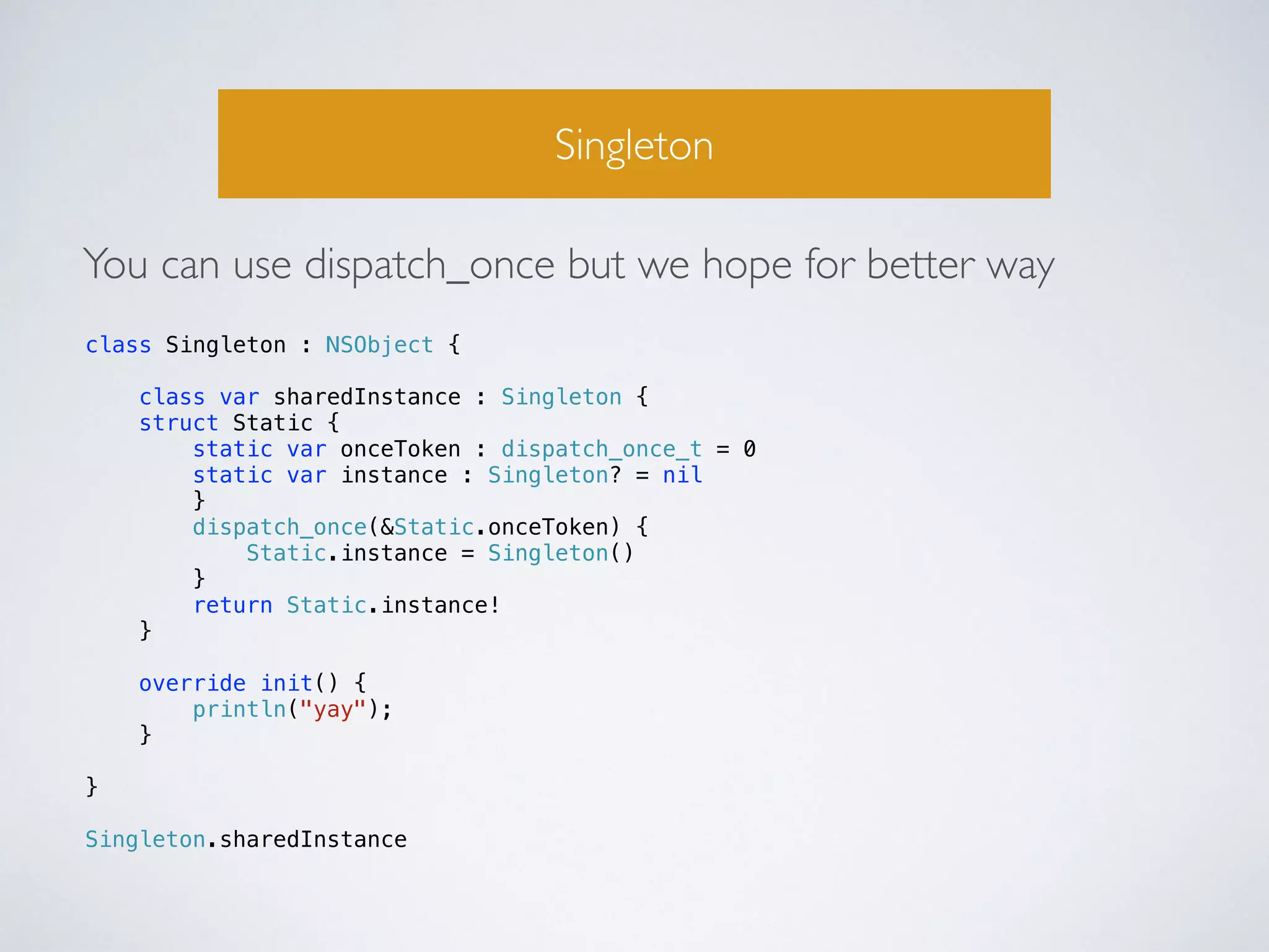 Singleton 
You can use dispatch_once but we hope for better way 
class Singleton : NSObject { 
class var sharedInstance : Singleton { 
struct Static { 
static var onceToken : dispatch_once_t = 0 
static var instance : Singleton? = nil 
} 
dispatch_once(&Static.onceToken) { 
Static.instance = Singleton() 
} 
return Static.instance! 
} 
override init() { 
println("yay"); 
} 
} 
! 
Singleton.sharedInstance 
 