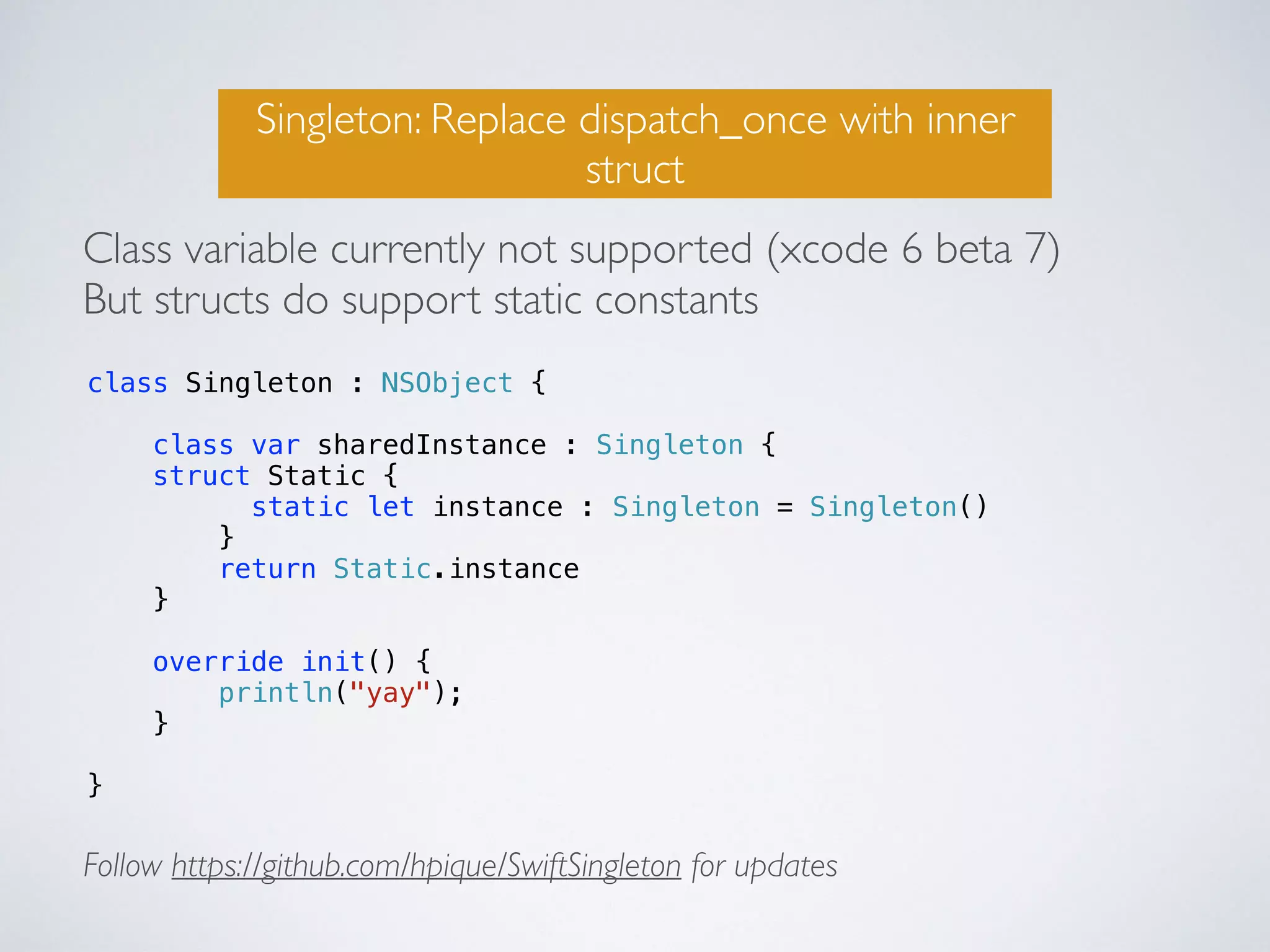 Singleton: Replace dispatch_once with inner 
struct 
Class variable currently not supported (xcode 6 beta 7) 
But structs do support static constants 
class Singleton : NSObject { 
class var sharedInstance : Singleton { 
struct Static { 
static let instance : Singleton = Singleton() 
} 
return Static.instance 
} 
override init() { 
println("yay"); 
} 
} 
Follow https://github.com/hpique/SwiftSingleton for updates 
 