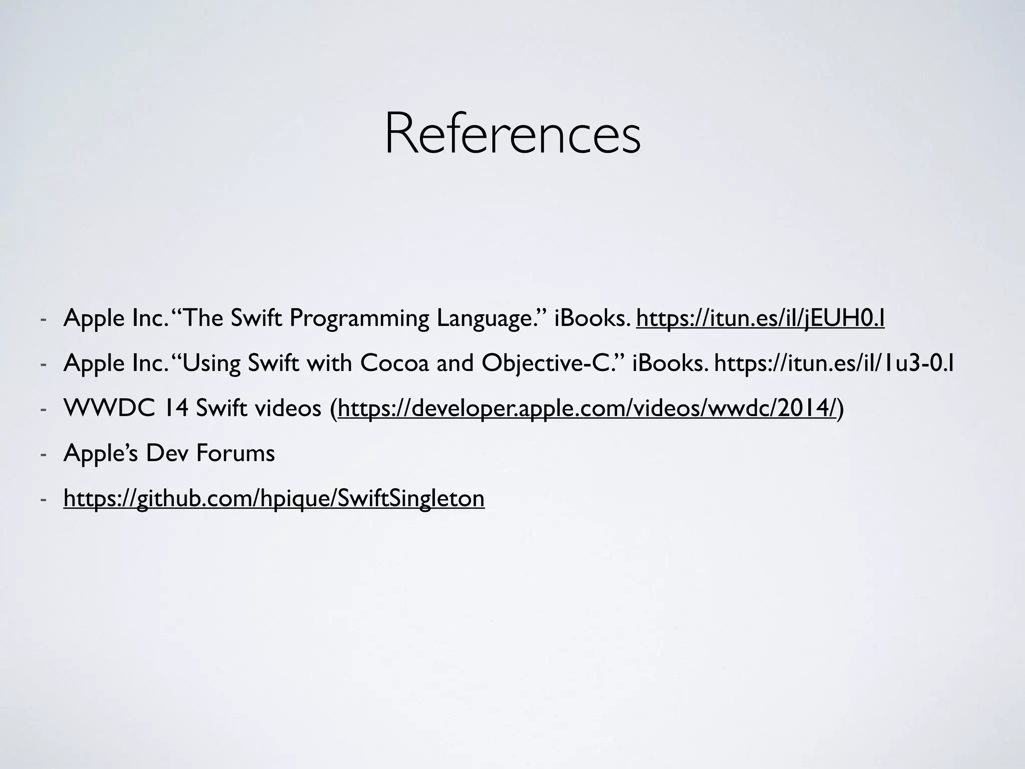 References 
! 
- Apple Inc. “The Swift Programming Language.” iBooks. https://itun.es/il/jEUH0.l 
- Apple Inc. “Using Swift with Cocoa and Objective-C.” iBooks. https://itun.es/il/1u3-0.l 
- WWDC 14 Swift videos (https://developer.apple.com/videos/wwdc/2014/) 
- Apple’s Dev Forums 
- https://github.com/hpique/SwiftSingleton 
 