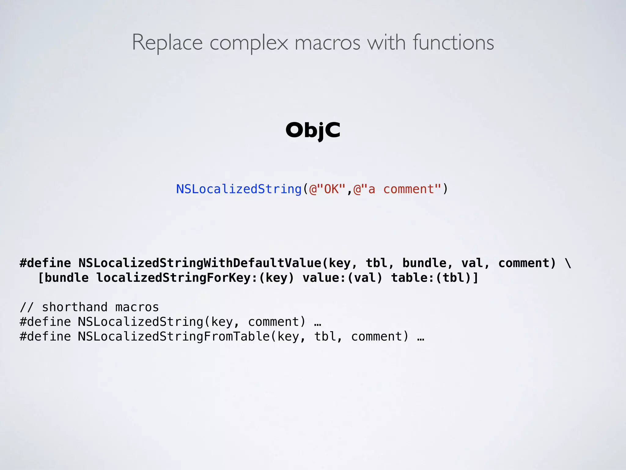 Replace complex macros with functions 
#define NSLocalizedStringWithDefaultValue(key, tbl, bundle, val, comment)  
[bundle localizedStringForKey:(key) value:(val) table:(tbl)] 
! 
// shorthand macros 
#define NSLocalizedString(key, comment) … 
#define NSLocalizedStringFromTable(key, tbl, comment) … 
!! 
ObjC 
! 
NSLocalizedString(@"OK",@"a comment") 
 