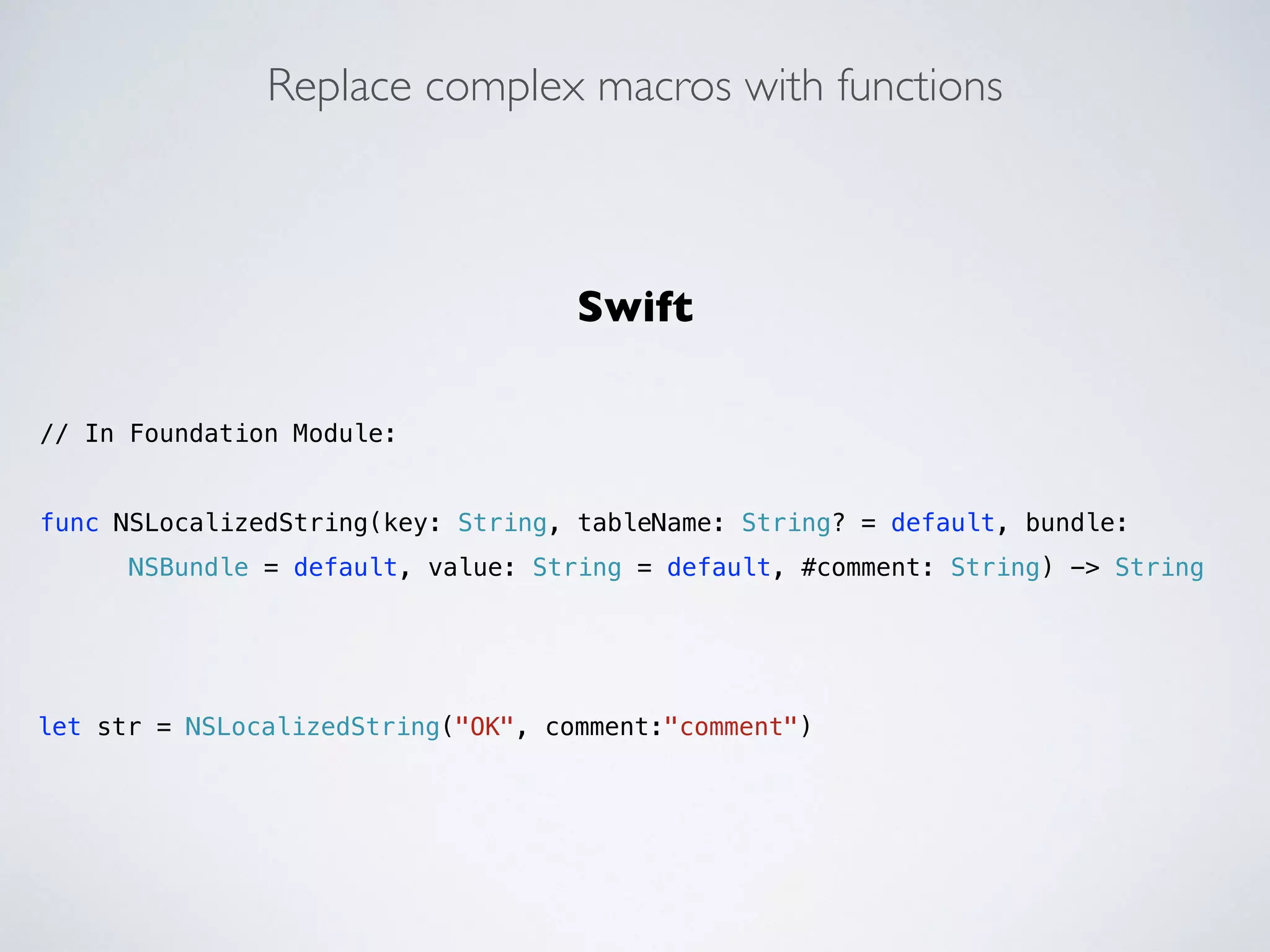 Replace complex macros with functions 
Swift 
! 
// In Foundation Module: 
! 
func NSLocalizedString(key: String, tableName: String? = default, bundle: 
NSBundle = default, value: String = default, #comment: String) -> String 
let str = NSLocalizedString("OK", comment:"comment") 
 