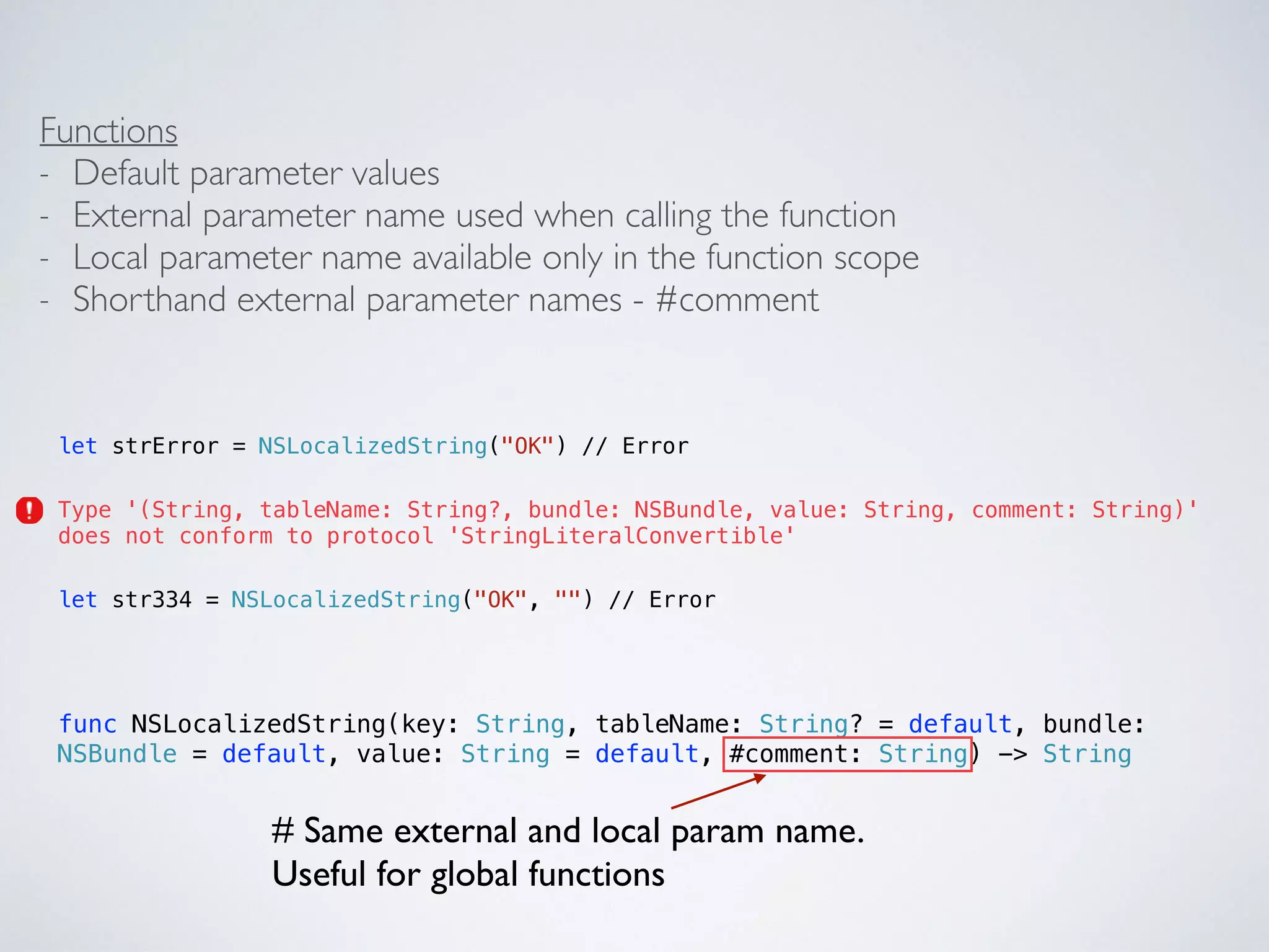 Functions 
- Default parameter values 
- External parameter name used when calling the function 
- Local parameter name available only in the function scope 
- Shorthand external parameter names - #comment 
let strError = NSLocalizedString("OK") // Error 
Type '(String, tableName: String?, bundle: NSBundle, value: String, comment: String)' 
does not conform to protocol 'StringLiteralConvertible' 
let str334 = NSLocalizedString("OK", "") // Error 
func NSLocalizedString(key: String, tableName: String? = default, bundle: 
NSBundle = default, value: String = default, #comment: String) -> String 
# Same external and local param name. 
Useful for global functions 
 