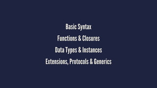 Basic Syntax 
Functions & Closures 
Data Types & Instances 
Extensions, Protocols & Generics 
 