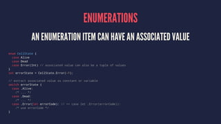 ENUMERATIONS 
AN ENUMERATION ITEM CAN HAVE AN ASSOCIATED VALUE 
enum CellState { 
case Alive 
case Dead 
case Error(Int) /...