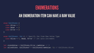 ENUMERATIONS 
AN ENUMERATION ITEM CAN HAVE A RAW VALUE 
enum CellState { 
case Alive = 1 
case Dead = 2 
case Error = 3 
}...