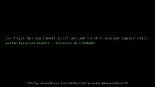 /// A type that can convert itself into and out of an external representation.
public typealias Codable = Decodable ＆ Encodable
107 — Type-safe Web APIs with Protocol Buffers in Swift, Yusuke Kita (@kitasuke), AltConf 2017
 