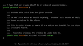/// A type that can encode itself to an external representation.
public protocol Encodable {
/// Encodes this value into the given encoder.
///
/// If the value fails to encode anything, ˆencoderˆ will encode an empty
/// keyed container in its place.
///
/// This function throws an error if any values are invalid for the given
/// encoder's format.
///
/// - Parameter encoder: The encoder to write data to.
public func encode(to encoder: Encoder) throws
}
108 — Type-safe Web APIs with Protocol Buffers in Swift, Yusuke Kita (@kitasuke), AltConf 2017
 