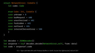 struct NetworkError: Codable {
let code: Code
enum Code: Int, Codable {
case unknown = 0
case badRequest = 400
case unauthorized = 401
case forbidden = 403
case notFound = 404
case internalServerError = 500
}
}
let decoder = JSONDecoder()
let response = try? decoder.decode(NetworkError.self, from: data)
let code = response?.code
112 — Type-safe Web APIs with Protocol Buffers in Swift, Yusuke Kita (@kitasuke), AltConf 2017
 