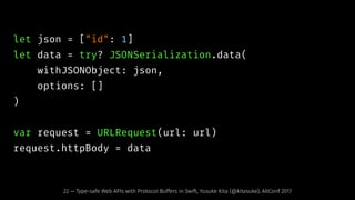 let json = ["id": 1]
let data = try? JSONSerialization.data(
withJSONObject: json,
options: []
)
var request = URLRequest(url: url)
request.httpBody = data
22 — Type-safe Web APIs with Protocol Buffers in Swift, Yusuke Kita (@kitasuke), AltConf 2017
 