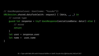 // UserResponse(user: User(name: "Yusuke"))
URLSession.shared.dataTask(with: request) { (data, _, _) in
// custom type
guard let response = try? UserResponse(serializedData: data!) else {
// error
return
}
let user = response.user
let name = user.name
}
30 — Type-safe Web APIs with Protocol Buffers in Swift, Yusuke Kita (@kitasuke), AltConf 2017
 