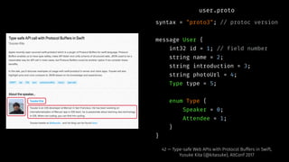 user.proto
syntax = "proto3"; // protoc version
message User {
int32 id = 1; // field number
string name = 2;
string introduction = 3;
string photoUrl = 4;
Type type = 5;
enum Type {
Speaker = 0;
Attendee = 1;
}
}
42 — Type-safe Web APIs with Protocol Buffers in Swift,
Yusuke Kita (@kitasuke), AltConf 2017
 