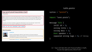 talk.proto
syntax = "proto3";
import "user.proto";
message Talk {
int32 id = 1;
string title = 2;
string desc = 3;
User speaker = 4;
repeated string tags = 5; // Array
}
43 — Type-safe Web APIs with Protocol Buffers in Swift,
Yusuke Kita (@kitasuke), AltConf 2017
 