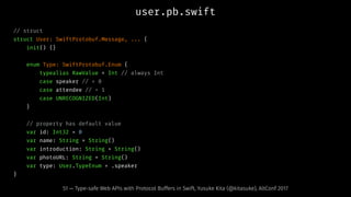 user.pb.swift
// struct
struct User: SwiftProtobuf.Message, ... {
init() {}
enum Type: SwiftProtobuf.Enum {
typealias RawValue = Int // always Int
case speaker // = 0
case attendee // = 1
case UNRECOGNIZED(Int)
}
// property has default value
var id: Int32 = 0
var name: String = String()
var introduction: String = String()
var photoURL: String = String()
var type: User.TypeEnum = .speaker
}
51 — Type-safe Web APIs with Protocol Buffers in Swift, Yusuke Kita (@kitasuke), AltConf 2017
 