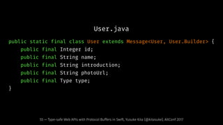 User.java
public static final class User extends Message<User, User.Builder> {
public final Integer id;
public final String name;
public final String introduction;
public final String photoUrl;
public final Type type;
}
55 — Type-safe Web APIs with Protocol Buffers in Swift, Yusuke Kita (@kitasuke), AltConf 2017
 