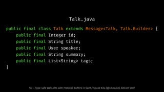 Talk.java
public final class Talk extends Message<Talk, Talk.Builder> {
public final Integer id;
public final String title;
public final User speaker;
public final String summary;
public final List<String> tags;
}
56 — Type-safe Web APIs with Protocol Buffers in Swift, Yusuke Kita (@kitasuke), AltConf 2017
 