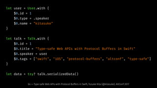 let user = User.with {
$0.id = 1
$0.type = .speaker
$0.name = "kitasuke"
}
let talk = Talk.with {
$0.id = 1
$0.title = "Type-safe Web APIs with Protocol Buffers in Swift"
$0.speaker = user
$0.tags = ["swift", "iOS", "protocol-buffers", "altconf", "type-safe"]
}
let data = try? talk.serializedData()
64 — Type-safe Web APIs with Protocol Buffers in Swift, Yusuke Kita (@kitasuke), AltConf 2017
 