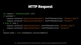 HTTP Request
var request = URLRequest(url: url)
if protobuf {
request.setValue("application/protobuf", forHTTPHeaderField: "Content-Type")
request.setValue("application/protobuf", forHTTPHeaderField: "Accept")
} else if json {
request.setValue("application/json", forHTTPHeaderField: "Content-Type")
request.setValue("application/json", forHTTPHeaderField: "Accept")
}
request.body = try? userRequest.serializedData()
87 — Type-safe Web APIs with Protocol Buffers in Swift, Yusuke Kita (@kitasuke), AltConf 2017
 
