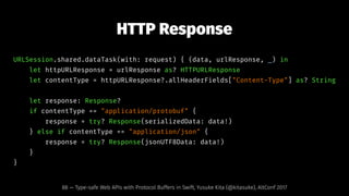 HTTP Response
URLSession.shared.dataTask(with: request) { (data, urlResponse, _) in
let httpURLResponse = urlResponse as? HTTPURLResponse
let contentType = httpURLResponse?.allHeaderFields["Content-Type"] as? String
let response: Response?
if contentType == "application/protobuf" {
response = try? Response(serializedData: data!)
} else if contentType == "application/json" {
response = try? Response(jsonUTF8Data: data!)
}
}
88 — Type-safe Web APIs with Protocol Buffers in Swift, Yusuke Kita (@kitasuke), AltConf 2017
 
