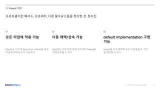 ⓒ NAVER Connect Foundation 4
1.1 Protocol 이란?
01 02 03
모든 타입에 적용 가능
Class와는 다르게 Struct, Enum, Protocol등 모든
타입에 채택/상속이 가능하다.
다중 채택/상속 가능
Class와는 다르게 한 번에 여러개의 Protocol을
채택/상속할 수 있다.
default implementation 구현
가능
protocol을 상속/채택한 모든 타입에 같은 구현
을 제공할 수 있다.
프로토콜이란 메서드, 프로퍼티, 다른 필수요소들을 정의한 것. 청사진.
 