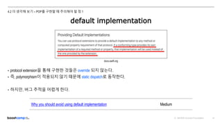 ⓒ NAVER Connect Foundation 47
4.2 더 생각해 보기 – POP를 구현할 때 주의해야 할 점 1
default implementation
• protocol extension을 통해 구현한 것들은 override 되지 않는다.
• 즉, polymorphism이 적용되지 않기 때문에 static dispatch로 동작한다.
• 하지만, 버그 추적을 어렵게 한다.
docs.swift.org
Why you should avoid using default implementation Medium
 