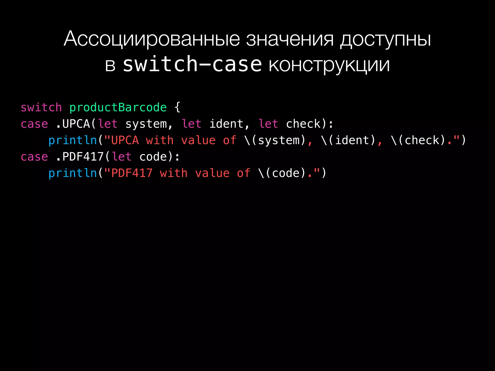 Ассоциированные значения доступны 
в switch-case конструкции
switch productBarcode {
case .UPCA(let system, let ident, let check):
println("UPCA with value of (system), (ident), (check).")
case .PDF417(let code):
println("PDF417 with value of (code).")
 