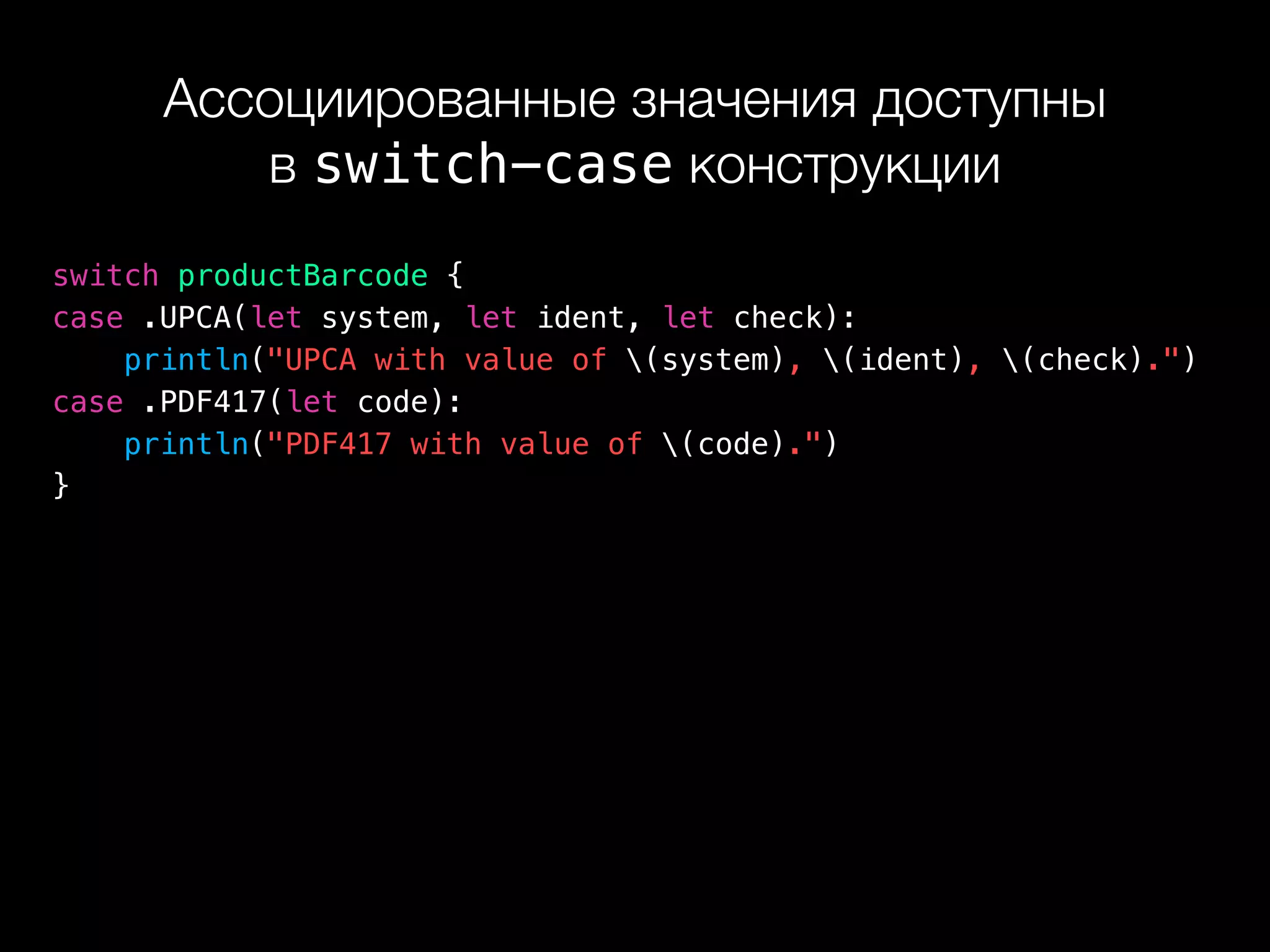 Ассоциированные значения доступны 
в switch-case конструкции
switch productBarcode {
case .UPCA(let system, let ident, let check):
println("UPCA with value of (system), (ident), (check).")
case .PDF417(let code):
println("PDF417 with value of (code).")
}
 