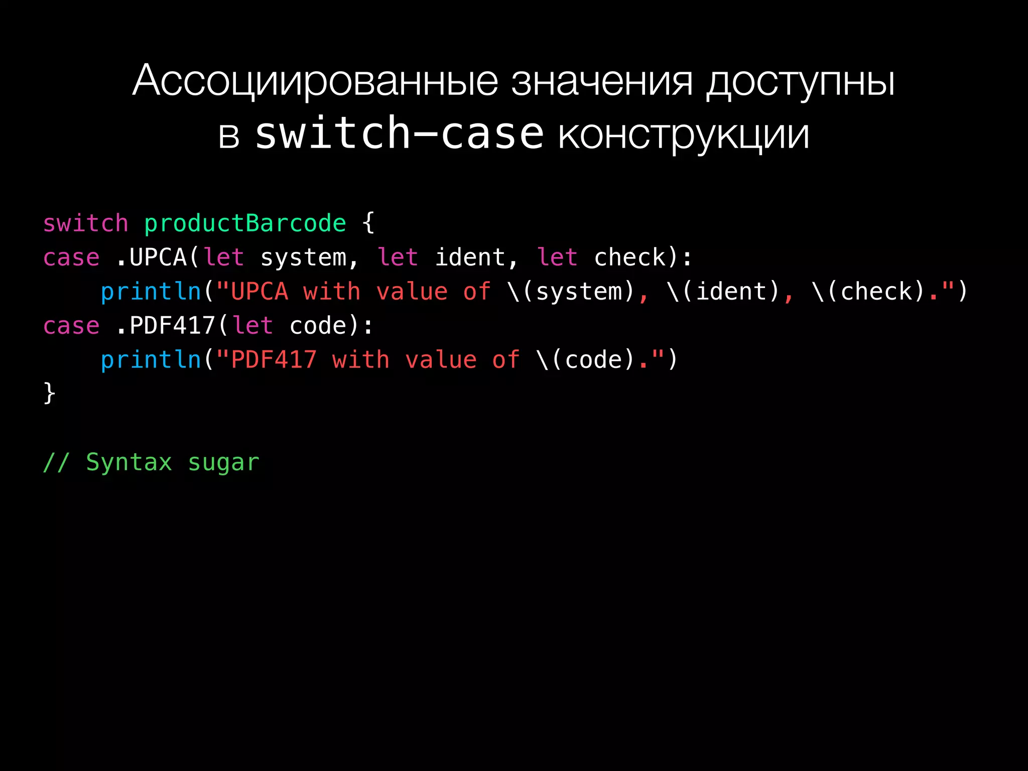 Ассоциированные значения доступны 
в switch-case конструкции
switch productBarcode {
case .UPCA(let system, let ident, let check):
println("UPCA with value of (system), (ident), (check).")
case .PDF417(let code):
println("PDF417 with value of (code).")
}
// Syntax sugar
 