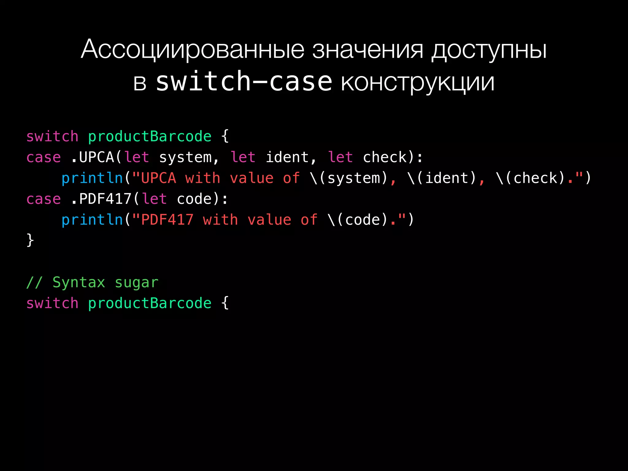 Ассоциированные значения доступны 
в switch-case конструкции
switch productBarcode {
case .UPCA(let system, let ident, let check):
println("UPCA with value of (system), (ident), (check).")
case .PDF417(let code):
println("PDF417 with value of (code).")
}
// Syntax sugar
switch productBarcode {
 