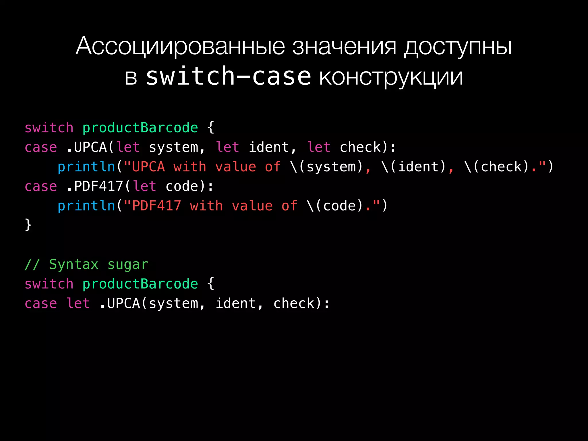 Ассоциированные значения доступны 
в switch-case конструкции
switch productBarcode {
case .UPCA(let system, let ident, let check):
println("UPCA with value of (system), (ident), (check).")
case .PDF417(let code):
println("PDF417 with value of (code).")
}
// Syntax sugar
switch productBarcode {
case let .UPCA(system, ident, check):
 