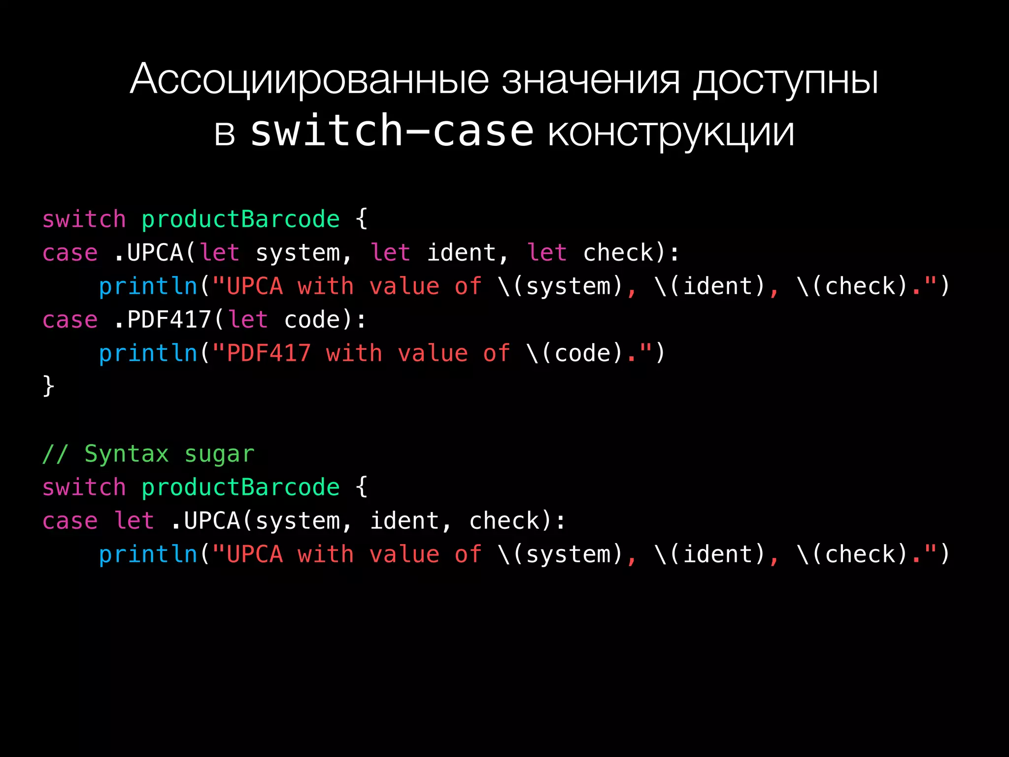 Ассоциированные значения доступны 
в switch-case конструкции
switch productBarcode {
case .UPCA(let system, let ident, let check):
println("UPCA with value of (system), (ident), (check).")
case .PDF417(let code):
println("PDF417 with value of (code).")
}
// Syntax sugar
switch productBarcode {
case let .UPCA(system, ident, check):
println("UPCA with value of (system), (ident), (check).")
 