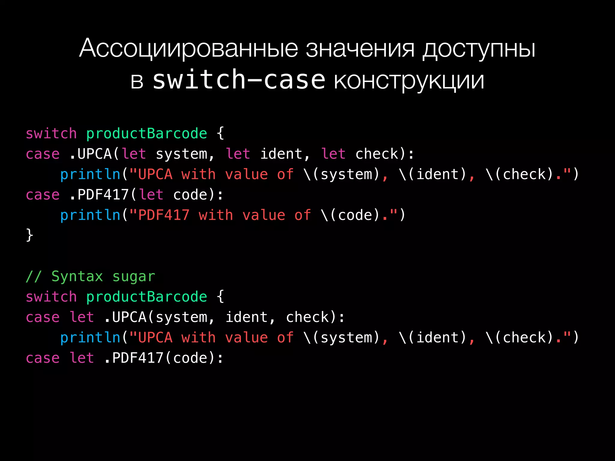 Ассоциированные значения доступны 
в switch-case конструкции
switch productBarcode {
case .UPCA(let system, let ident, let check):
println("UPCA with value of (system), (ident), (check).")
case .PDF417(let code):
println("PDF417 with value of (code).")
}
// Syntax sugar
switch productBarcode {
case let .UPCA(system, ident, check):
println("UPCA with value of (system), (ident), (check).")
case let .PDF417(code):
 