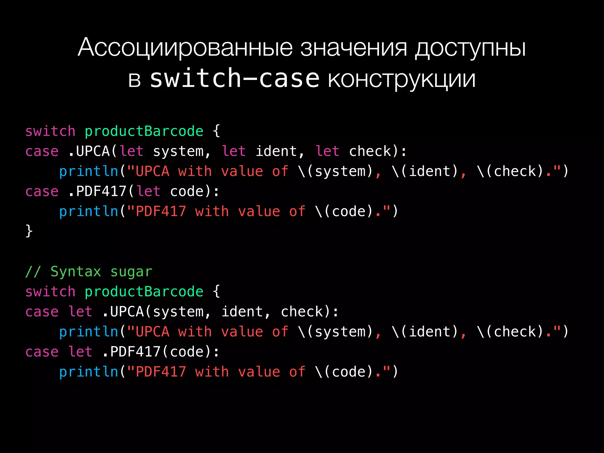 Ассоциированные значения доступны 
в switch-case конструкции
switch productBarcode {
case .UPCA(let system, let ident, let check):
println("UPCA with value of (system), (ident), (check).")
case .PDF417(let code):
println("PDF417 with value of (code).")
}
// Syntax sugar
switch productBarcode {
case let .UPCA(system, ident, check):
println("UPCA with value of (system), (ident), (check).")
case let .PDF417(code):
println("PDF417 with value of (code).")
 