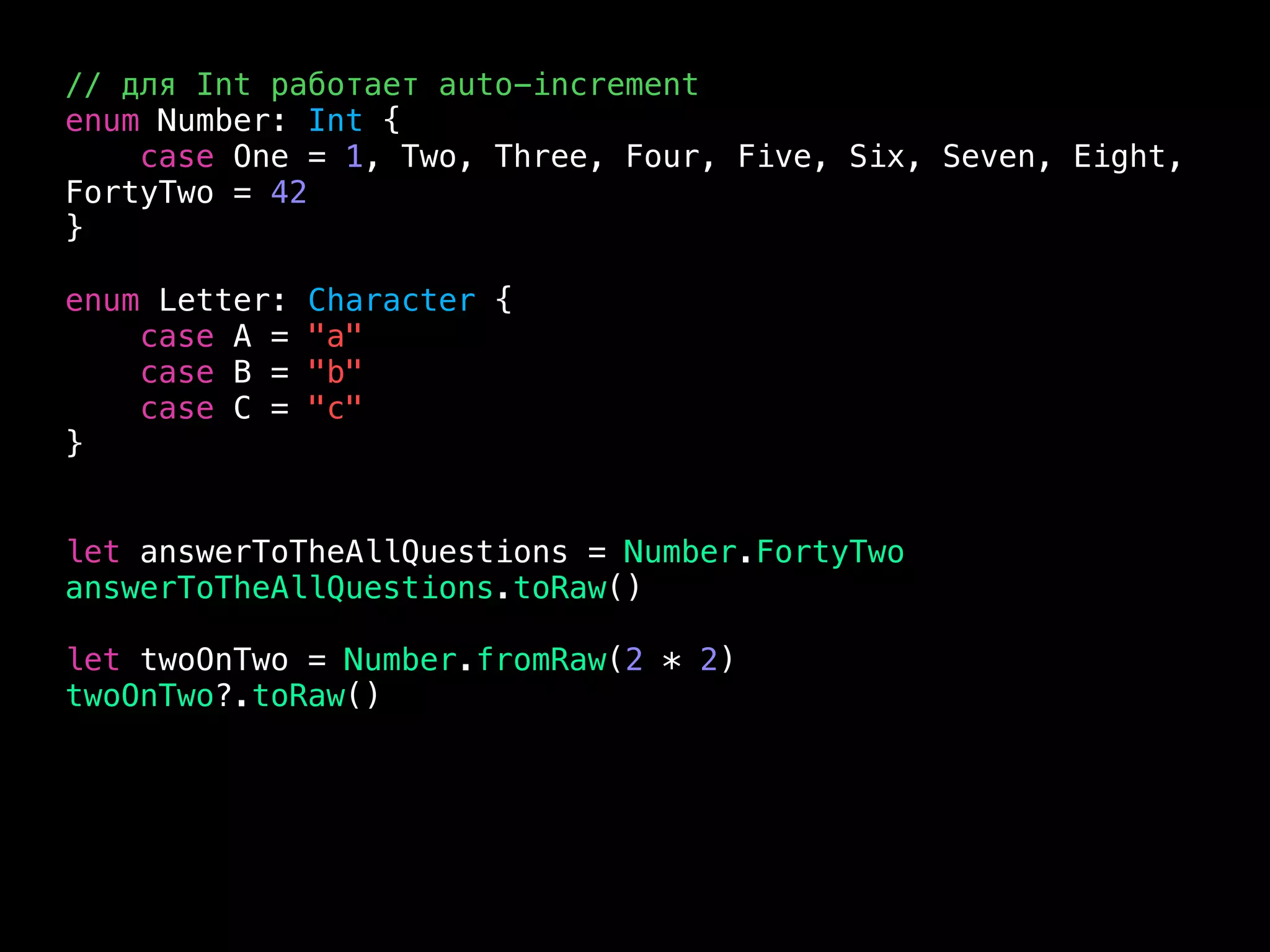// для Int работает auto-increment
enum Number: Int {
case One = 1, Two, Three, Four, Five, Six, Seven, Eight,
FortyTwo = 42
}
enum Letter: Character {
case A = "a"
case B = "b"
case C = "c"
}
let answerToTheAllQuestions = Number.FortyTwo
answerToTheAllQuestions.toRaw()
let twoOnTwo = Number.fromRaw(2 * 2)
twoOnTwo?.toRaw()
 