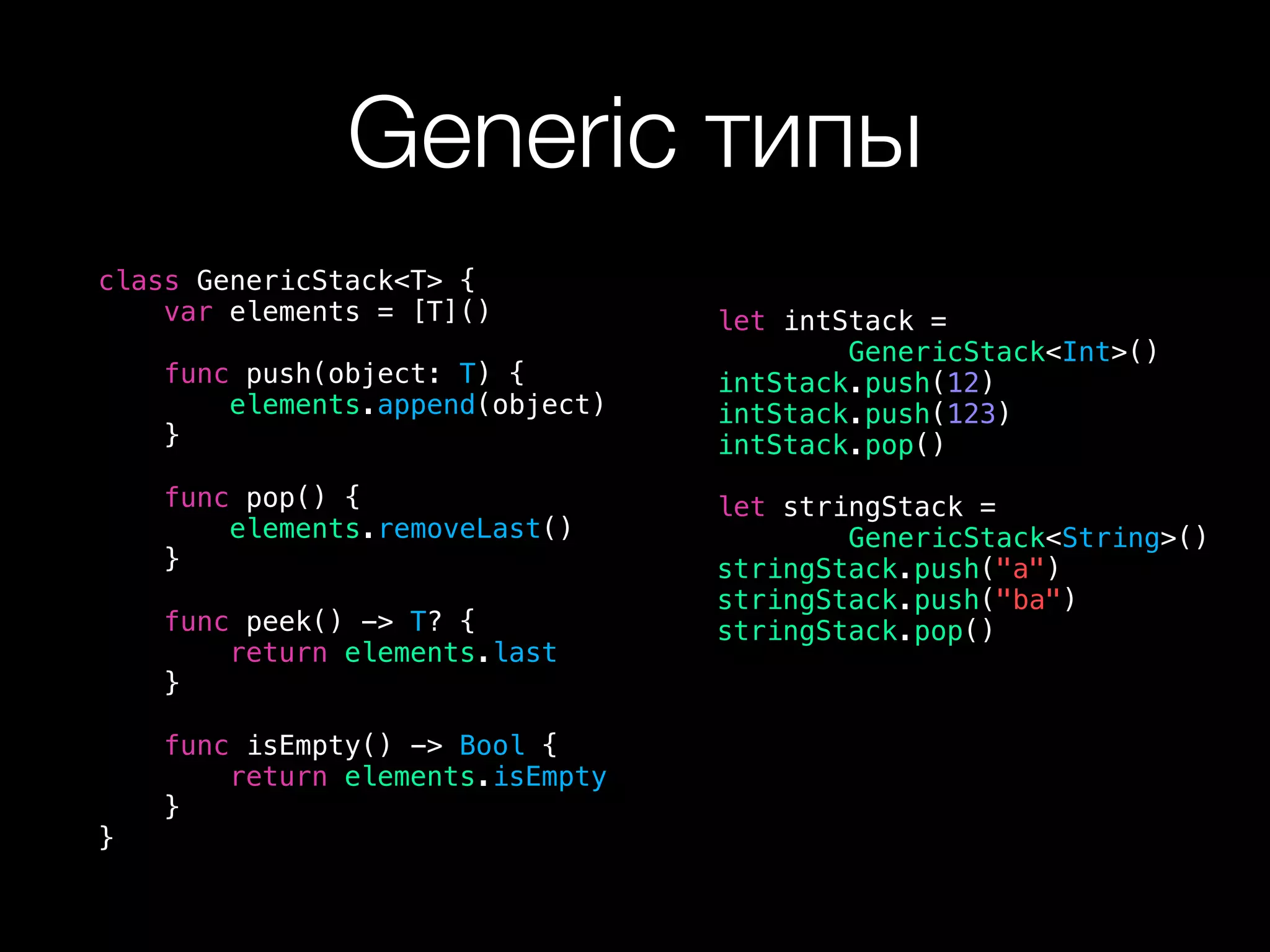 Generic типы
class GenericStack<T> {
var elements = [T]()
func push(object: T) {
elements.append(object)
}
func pop() {
elements.removeLast()
}
func peek() -> T? {
return elements.last
}
func isEmpty() -> Bool {
return elements.isEmpty
}
}
let intStack =
GenericStack<Int>()
intStack.push(12)
intStack.push(123)
intStack.pop()
let stringStack =
GenericStack<String>()
stringStack.push("a")
stringStack.push("ba")
stringStack.pop()
 