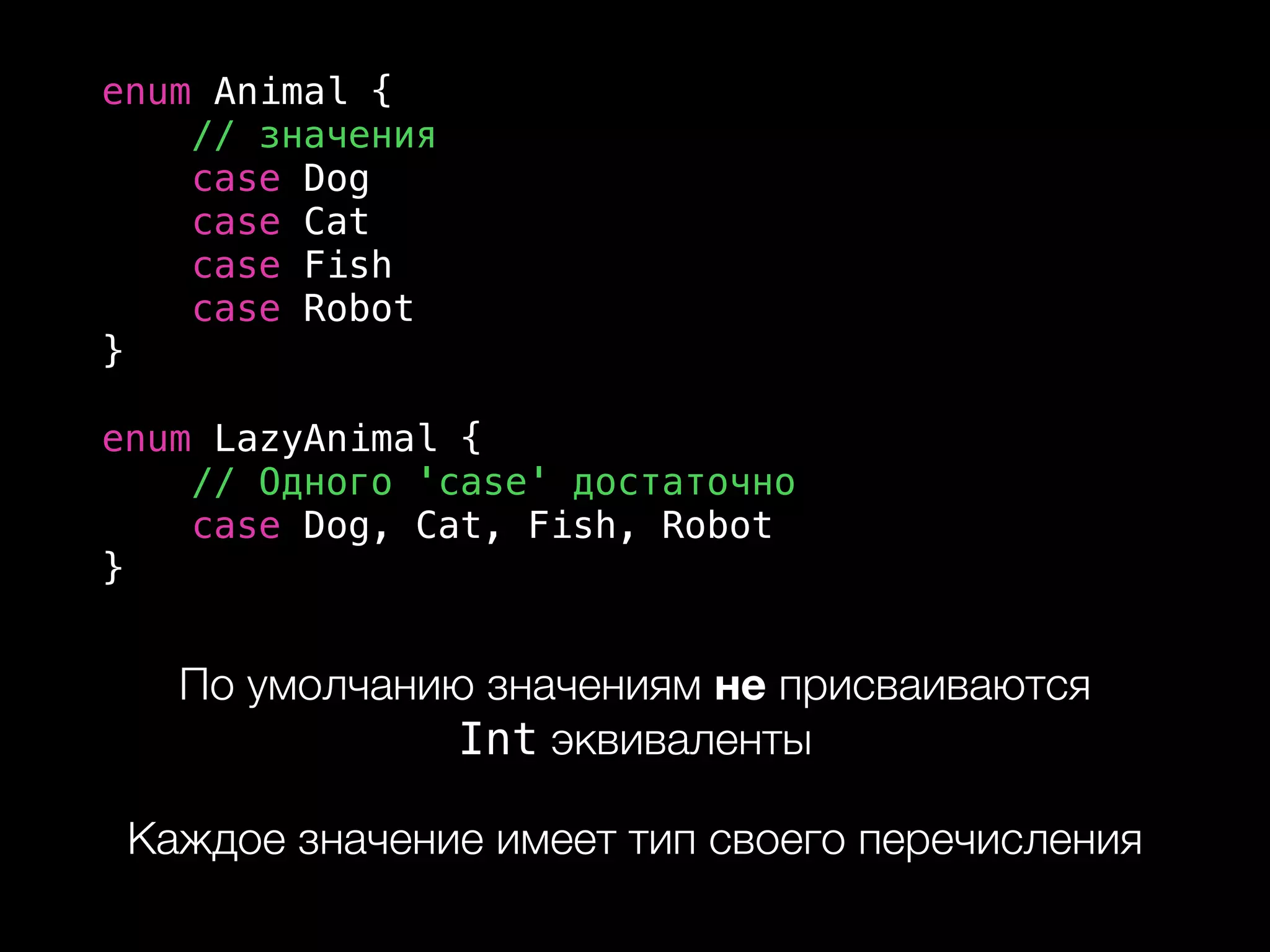enum Animal {
// значения
case Dog
case Cat
case Fish
case Robot
}
enum LazyAnimal {
// Одного 'case' достаточно
case Dog, Cat, Fish, Robot
}
По умолчанию значениям не присваиваются  
Int эквиваленты
Каждое значение имеет тип своего перечисления
 