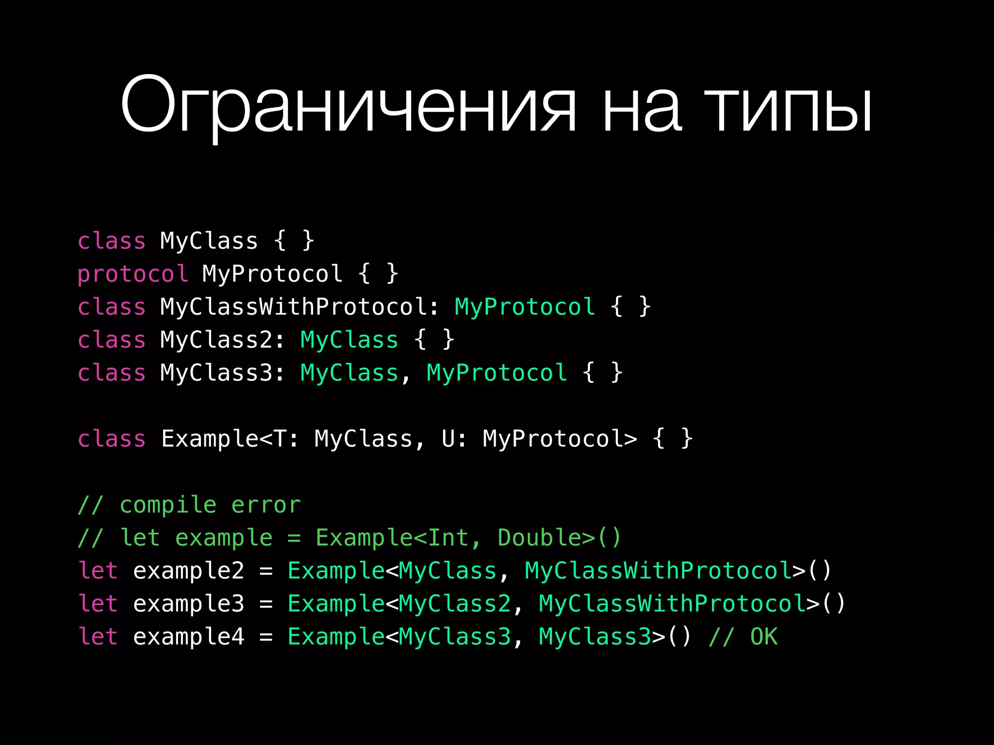 Ограничения на типы
class MyClass { }
protocol MyProtocol { }
class MyClassWithProtocol: MyProtocol { }
class MyClass2: MyClass { }
class MyClass3: MyClass, MyProtocol { }
class Example<T: MyClass, U: MyProtocol> { }
// compile error
// let example = Example<Int, Double>()
let example2 = Example<MyClass, MyClassWithProtocol>()
let example3 = Example<MyClass2, MyClassWithProtocol>()
let example4 = Example<MyClass3, MyClass3>() // OK
 