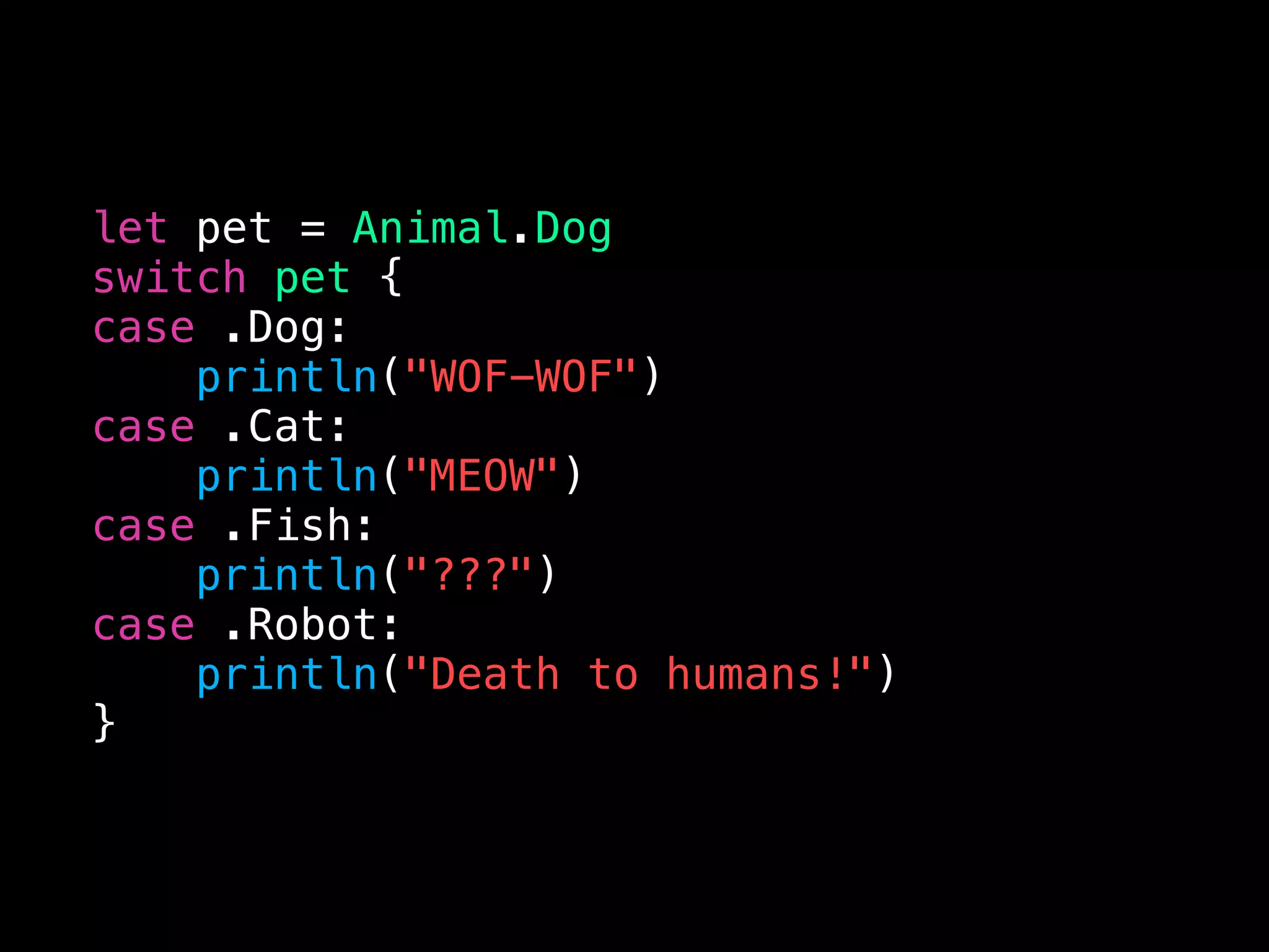 let pet = Animal.Dog
switch pet {
case .Dog:
println("WOF-WOF")
case .Cat:
println("MEOW")
case .Fish:
println("???")
case .Robot:
println("Death to humans!")
}
 