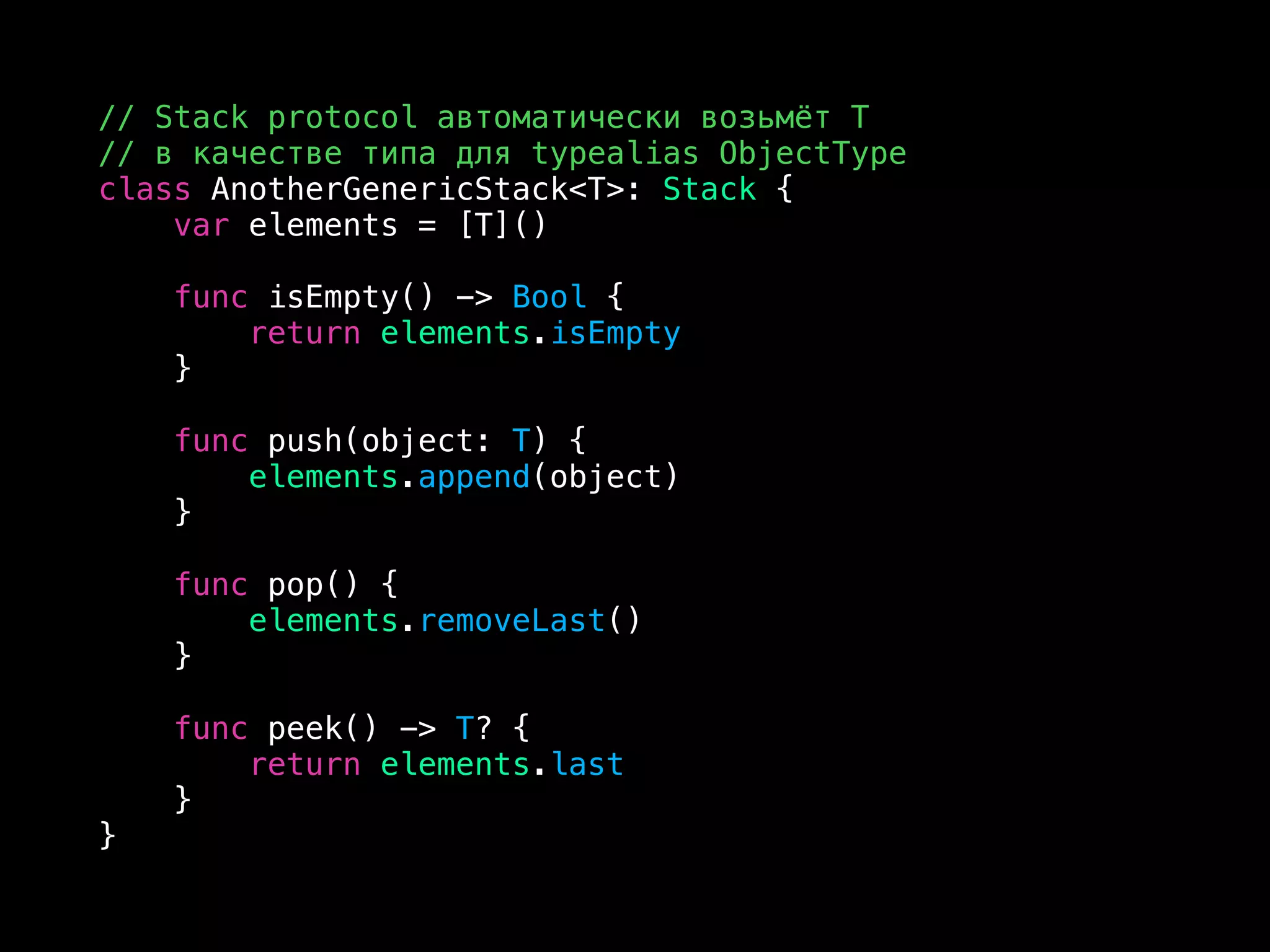 // Stack protocol автоматически возьмёт T
// в качестве типа для typealias ObjectType
class AnotherGenericStack<T>: Stack {
var elements = [T]()
func isEmpty() -> Bool {
return elements.isEmpty
}
func push(object: T) {
elements.append(object)
}
func pop() {
elements.removeLast()
}
func peek() -> T? {
return elements.last
}
}
 