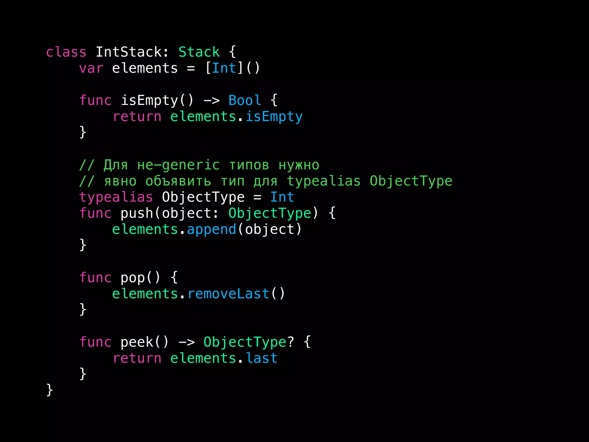 class IntStack: Stack {
var elements = [Int]()
func isEmpty() -> Bool {
return elements.isEmpty
}
// Для не-generic типов нужно
// явно объявить тип для typealias ObjectType
typealias ObjectType = Int
func push(object: ObjectType) {
elements.append(object)
}
func pop() {
elements.removeLast()
}
func peek() -> ObjectType? {
return elements.last
}
}
 