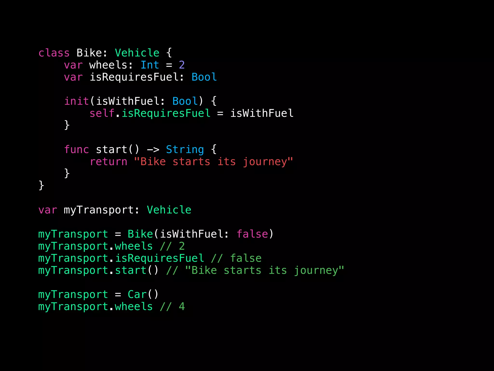 class Bike: Vehicle {
var wheels: Int = 2
var isRequiresFuel: Bool
init(isWithFuel: Bool) {
self.isRequiresFuel = isWithFuel
}
func start() -> String {
return "Bike starts its journey"
}
}
var myTransport: Vehicle
myTransport = Bike(isWithFuel: false)
myTransport.wheels // 2
myTransport.isRequiresFuel // false
myTransport.start() // "Bike starts its journey"
myTransport = Car()
myTransport.wheels // 4
 